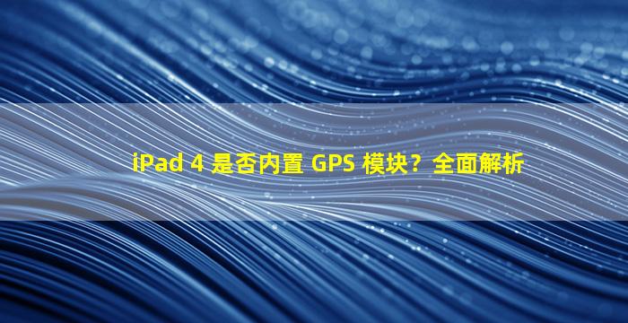 iPad 4 是否内置 GPS 模块？全面解析